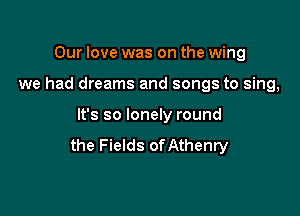 Our love was on the wing

we had dreams and songs to sing,

It's so lonely round
the Fields ofAthenry