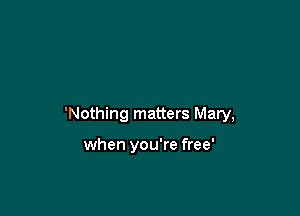 'Nothing matters Mary,

when you're free'