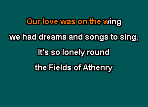 Our love was on the wing
we had dreams and songs to sing,

It's so lonely round

the Fields of Athenry