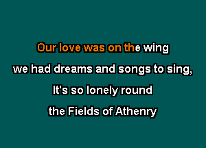 Our love was on the wing

we had dreams and songs to sing,

It's so lonely round
the Fields of Athenry