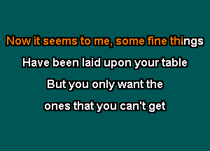 Now it seems to me, some fine things

Have been laid upon your table

But you only want the

ones that you can't get