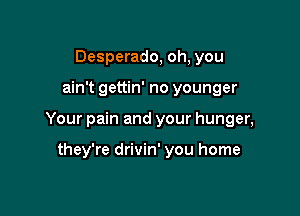 Desperado, oh, you

ain't gettin' no younger

Your pain and your hunger,

they're drivin' you home