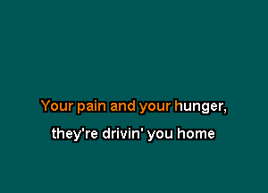 Your pain and your hunger,

they're drivin' you home