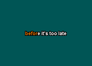 before it's too late
