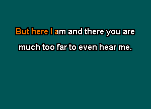 But here I am and there you are

much too far to even hear me.