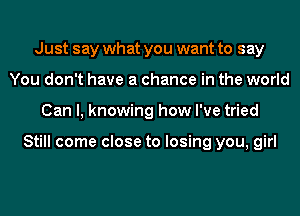 Just say what you want to say
You don't have a chance in the world
Can I, knowing how I've tried

Still come close to losing you, girl