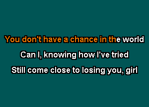 You don't have a chance in the world

Can I, knowing how I've tried

Still come close to losing you, girl