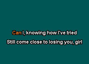 Can I, knowing how I've tried

Still come close to losing you, girl