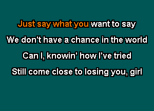 Just say what you want to say
We don't have a chance in the world
Can I, knowin' how I've tried

Still come close to losing you, girl