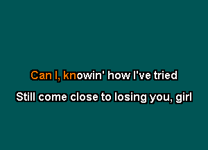 Can I, knowin' how I've tried

Still come close to losing you, girl