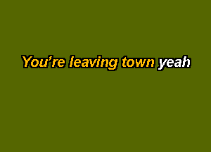 You're leaving town yeah