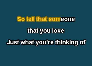 So tell that someone

that you love

Just what you're thinking of