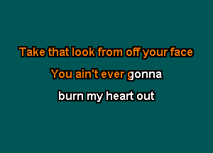 Take that look from off your face

You ain't ever gonna

burn my heart out