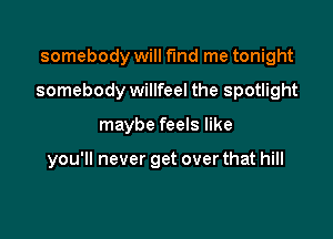 somebody will fmd me tonight

somebody willfeel the spotlight

maybe feels like

you'll never get over that hill