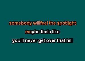 somebody willfeel the spotlight

maybe feels like

you'll never get over that hill