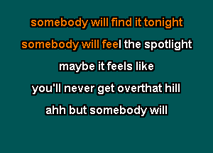 somebody will find it tonight
somebody will feel the spotlight
maybe it feels like

you'll never get overthat hill

ahh but somebody will