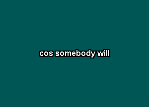 cos somebody will