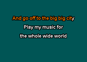 And go offto the big big city

Play my music for

the whole wide world
