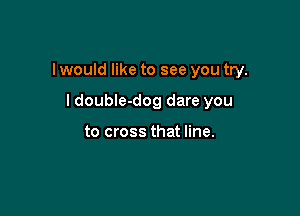 I would like to see you try.

I doubIe-dog dare you

to cross that line.