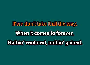 If we don't take it all the way.

When it comes to forever,

Nothin' ventured, nothin' gained.