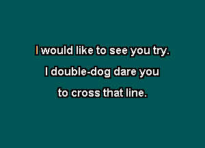 I would like to see you try.

I double-dog dare you

to cross that line.