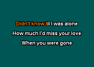 Didn't know til I was alone

How much I'd miss your love

When you were gone