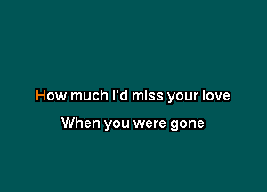 How much I'd miss your love

When you were gone