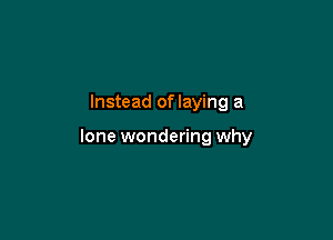 Instead of laying a

lone wondering why