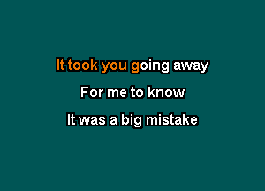 It took you going away

For me to know

It was a big mistake