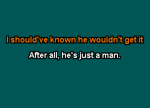 I should've known he wouldn't get it

After all, he's just a man.