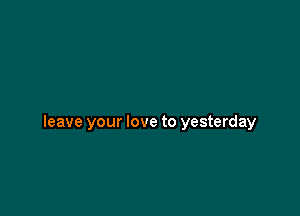 leave your love to yesterday