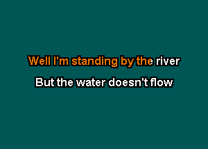 Well I'm standing by the river

But the water doesn't flow