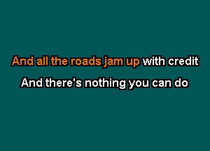 And all the roadsjam up with credit

And there's nothing you can do