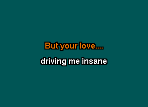 But your love....

driving me insane