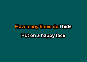 How many times do I hide

Put on a happy face