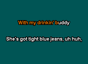 With my drinkin' buddy

She's got tight blue jeans, uh huh,