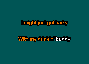 I mightjust get lucky

With my drinkin' buddy