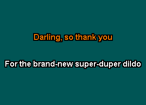 Darling, so thank you

For the brand-new super-duper dildo