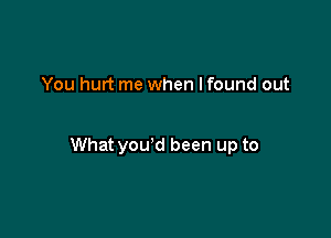 You hurt me when I found out

What you'd been up to