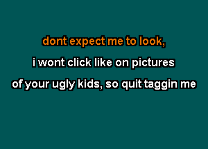 dont expect me to look,

iwont click like on pictures

ofyour ugly kids, so quit taggin me