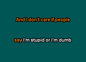 And I dctft care if people

say Pm stupid or I'm dumb