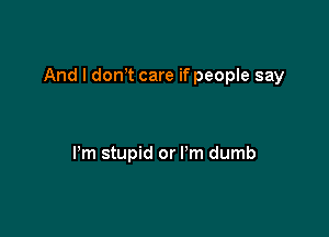 And I donT care if people say

Pm stupid or I'm dumb