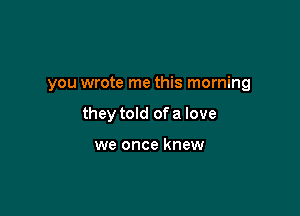 you wrote me this morning

they told of a love

we once knew