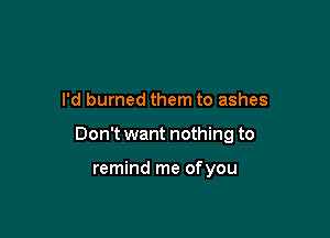 I'd burned them to ashes

Don't want nothing to

remind me ofyou