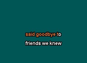 said goodbye to

friends we knew