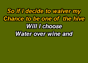So if I decide to waiver my
Chance to be one of the hive
WW I choose

Water over wine and