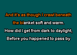 And it's as though I crawl beneath
the blanket soft and warm.
How did I get from dark to daylight,
Before you happened to pass by