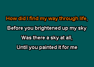 How did I fund my way through life,
Before you brightened up my sky

Was there a sky at all,

Until you painted it for me
