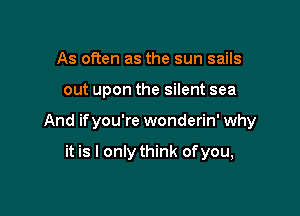 As often as the sun sails

out upon the silent sea

And ifyou're wonderin' why

it is I only think of you,