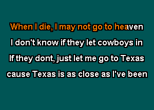 When I die, I may not go to heaven
I don't know ifthey let cowboys in
lfthey dont, just let me go to Texas

cause Texas is as close as I've been